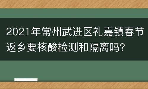 2021年常州武进区礼嘉镇春节返乡要核酸检测和隔离吗？
