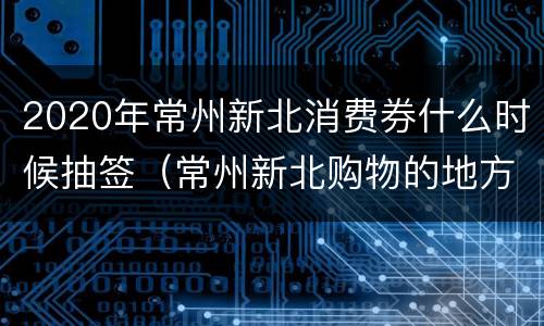 2020年常州新北消费券什么时候抽签（常州新北购物的地方）