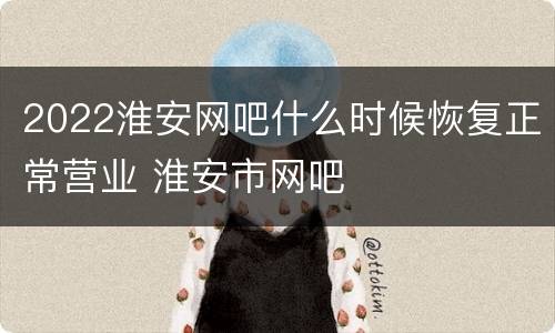 2022淮安网吧什么时候恢复正常营业 淮安市网吧