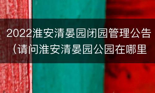 2022淮安清晏园闭园管理公告（请问淮安清晏园公园在哪里）