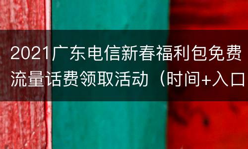 2021广东电信新春福利包免费流量话费领取活动（时间+入口+参与方式）