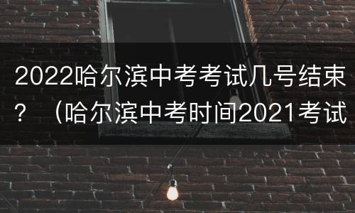 2022哈尔滨中考考试几号结束？（哈尔滨中考时间2021考试时间）