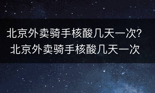 北京外卖骑手核酸几天一次？ 北京外卖骑手核酸几天一次