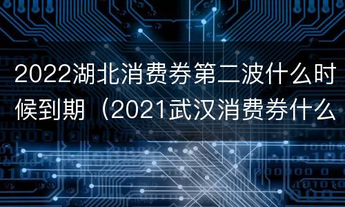 2022湖北消费券第二波什么时候到期（2021武汉消费券什么时候结束）