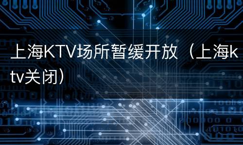 上海KTV场所暂缓开放（上海ktv关闭）