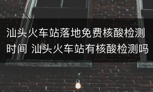 汕头火车站落地免费核酸检测时间 汕头火车站有核酸检测吗