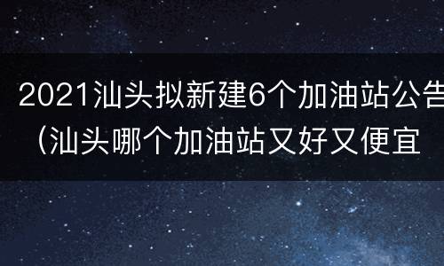 2021汕头拟新建6个加油站公告（汕头哪个加油站又好又便宜）