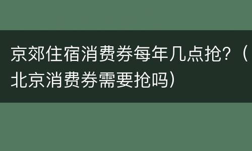 京郊住宿消费券每年几点抢?（北京消费券需要抢吗）