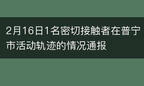 2月16日1名密切接触者在普宁市活动轨迹的情况通报