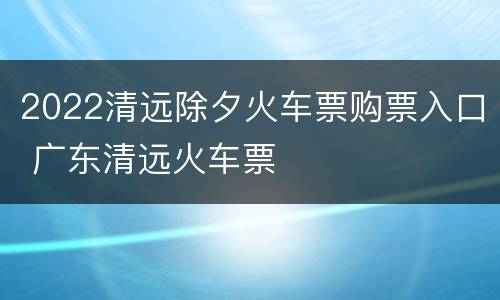 2022清远除夕火车票购票入口 广东清远火车票