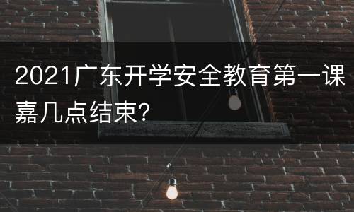 2021广东开学安全教育第一课嘉几点结束？