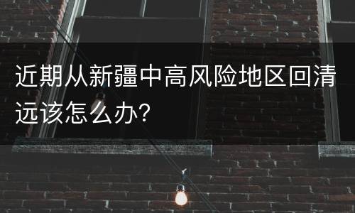 近期从新疆中高风险地区回清远该怎么办？