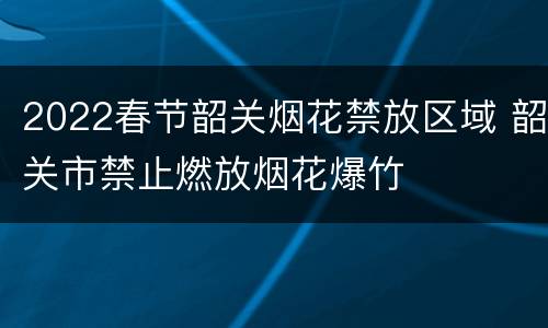 2022春节韶关烟花禁放区域 韶关市禁止燃放烟花爆竹
