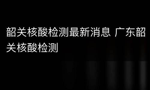 韶关核酸检测最新消息 广东韶关核酸检测