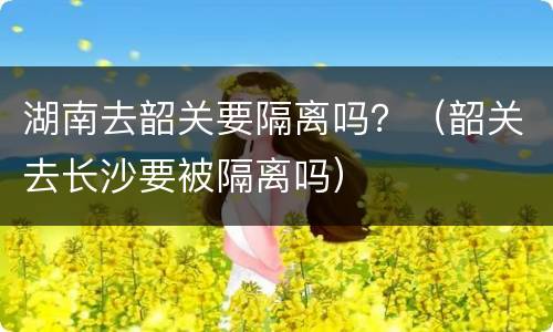 湖南去韶关要隔离吗？（韶关去长沙要被隔离吗）