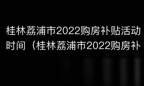 桂林荔浦市2022购房补贴活动时间（桂林荔浦市2022购房补贴活动时间是多少）