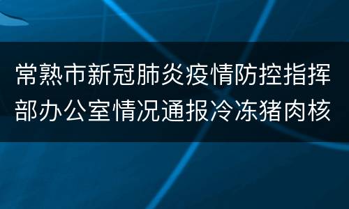 常熟市新冠肺炎疫情防控指挥部办公室情况通报冷冻猪肉核酸检测结果