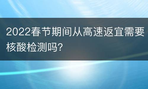 2022春节期间从高速返宜需要核酸检测吗？