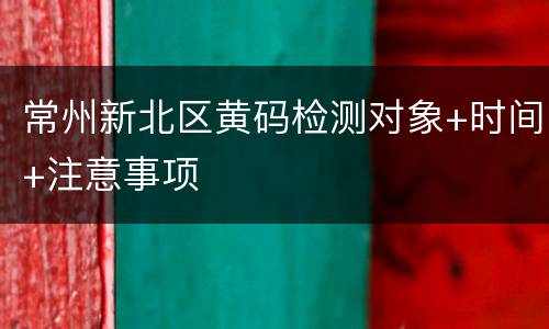 常州新北区黄码检测对象+时间+注意事项