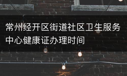 常州经开区街道社区卫生服务中心健康证办理时间