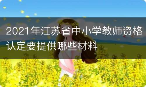 2021年江苏省中小学教师资格认定要提供哪些材料
