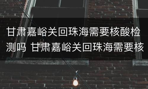 甘肃嘉峪关回珠海需要核酸检测吗 甘肃嘉峪关回珠海需要核酸检测吗现在