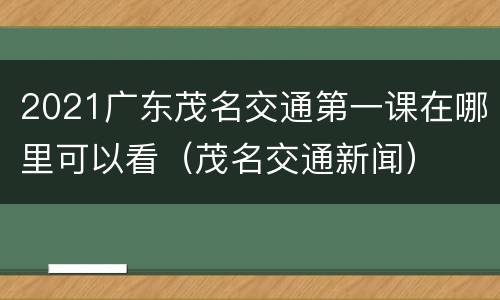 2021广东茂名交通第一课在哪里可以看（茂名交通新闻）