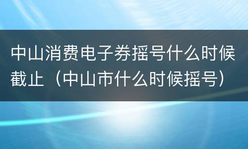中山消费电子券摇号什么时候截止（中山市什么时候摇号）