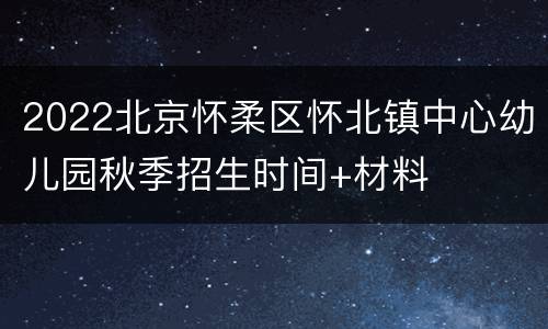 2022北京怀柔区怀北镇中心幼儿园秋季招生时间+材料