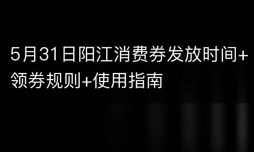5月31日阳江消费券发放时间+领券规则+使用指南