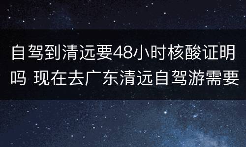自驾到清远要48小时核酸证明吗 现在去广东清远自驾游需要核酸检测吗