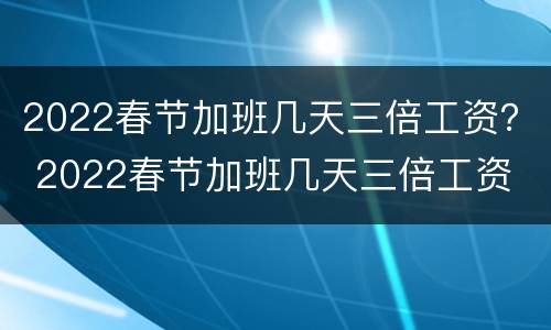 2022春节加班几天三倍工资？ 2022春节加班几天三倍工资