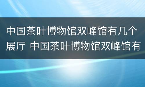中国茶叶博物馆双峰馆有几个展厅 中国茶叶博物馆双峰馆有几个展厅啊