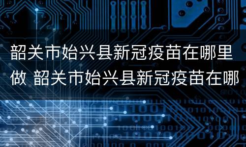 韶关市始兴县新冠疫苗在哪里做 韶关市始兴县新冠疫苗在哪里做核酸