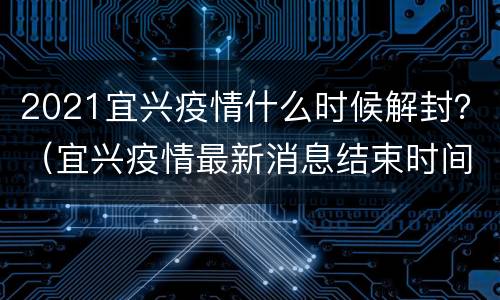 2021宜兴疫情什么时候解封？（宜兴疫情最新消息结束时间）