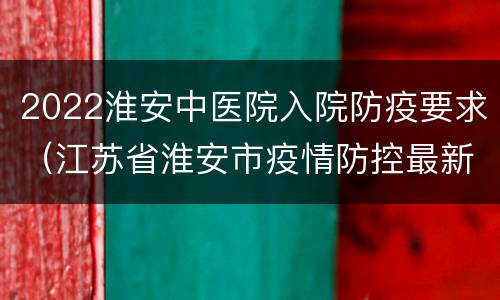 2022淮安中医院入院防疫要求（江苏省淮安市疫情防控最新政策2021）
