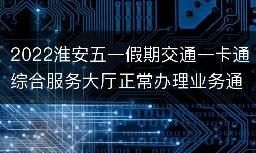 2022淮安五一假期交通一卡通综合服务大厅正常办理业务通告