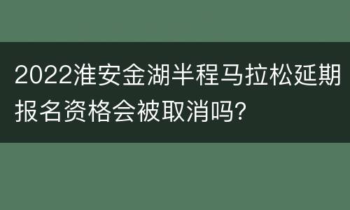 2022淮安金湖半程马拉松延期报名资格会被取消吗？