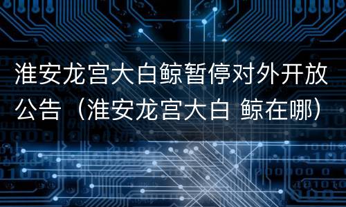 淮安龙宫大白鲸暂停对外开放公告（淮安龙宫大白 鲸在哪）