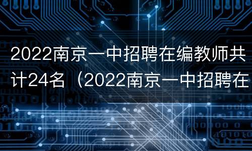 2022南京一中招聘在编教师共计24名（2022南京一中招聘在编教师共计24名多少人）