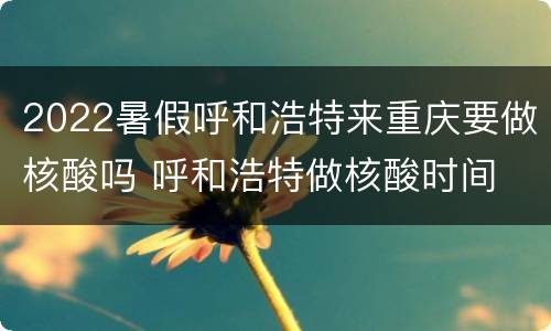 2022暑假呼和浩特来重庆要做核酸吗 呼和浩特做核酸时间