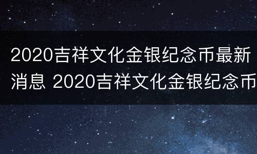 2020吉祥文化金银纪念币最新消息 2020吉祥文化金银纪念币最新消息视频