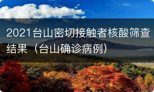 2021台山密切接触者核酸筛查结果（台山确诊病例）