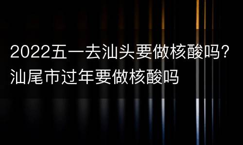 2022五一去汕头要做核酸吗? 汕尾市过年要做核酸吗