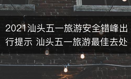 2021汕头五一旅游安全错峰出行提示 汕头五一旅游最佳去处