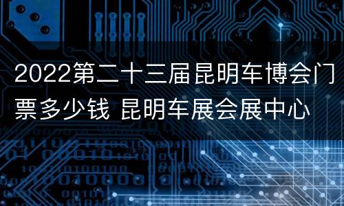 2022第二十三届昆明车博会门票多少钱 昆明车展会展中心