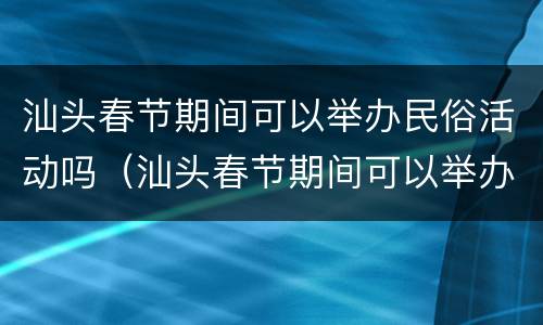 汕头春节期间可以举办民俗活动吗（汕头春节期间可以举办民俗活动吗视频）
