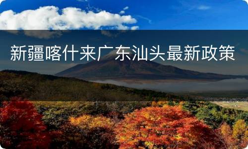 新疆喀什来广东汕头最新政策