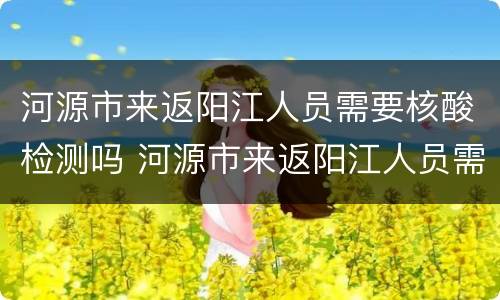 河源市来返阳江人员需要核酸检测吗 河源市来返阳江人员需要核酸检测吗现在