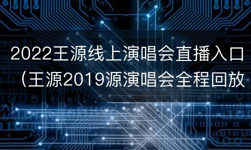 2022王源线上演唱会直播入口（王源2019源演唱会全程回放）